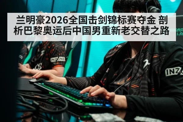 兰明豪2026全国击剑锦标赛夺金 剖析巴黎奥运后中国男重新老交替之路
