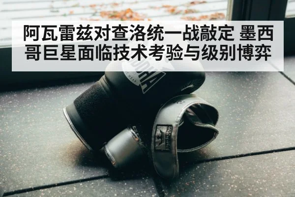 阿瓦雷兹对查洛统一战敲定 墨西哥巨星面临技术考验与级别博弈