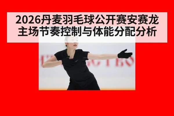 2026丹麦羽毛球公开赛安赛龙主场节奏控制与体能分配分析